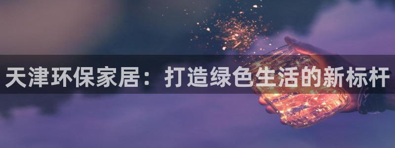 沐鸣2测速网址电脑版：天津环保家居：打造绿色生活的新标杆